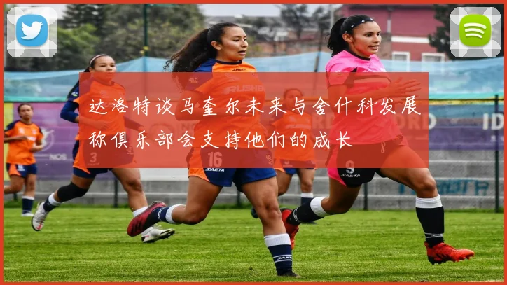 达洛特谈马奎尔未来与舍什科发展称俱乐部会支持他们的成长