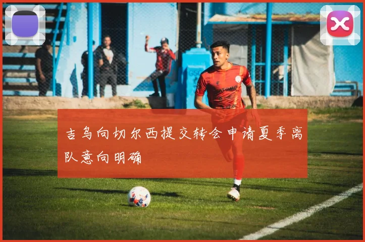 吉乌向切尔西提交转会申请夏季离队意向明确