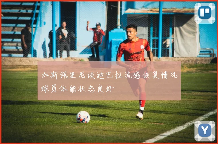 加斯佩里尼谈迪巴拉流感恢复情况球员体能状态良好