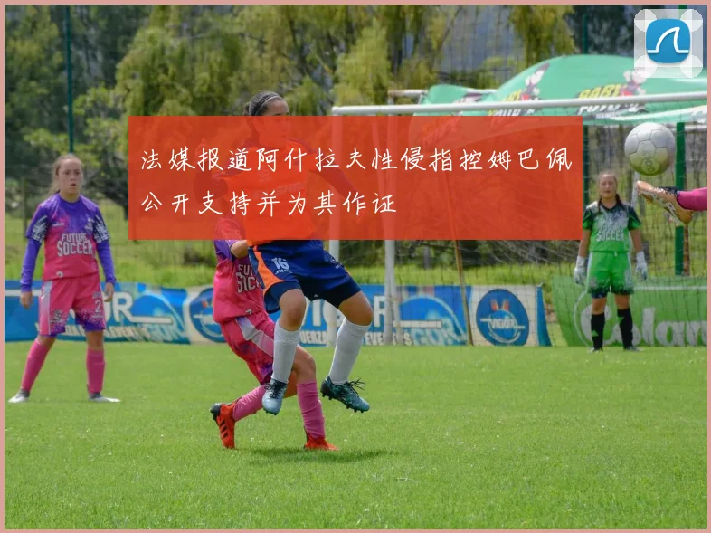 法媒报道阿什拉夫性侵指控姆巴佩公开支持并为其作证