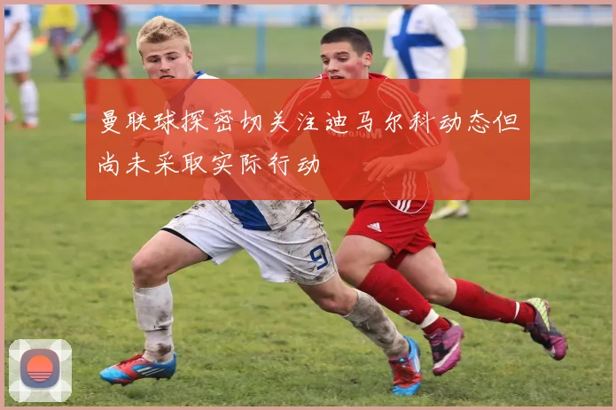 曼联球探密切关注迪马尔科动态但尚未采取实际行动