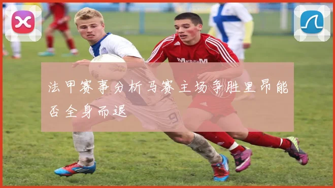 法甲赛事分析马赛主场争胜里昂能否全身而退