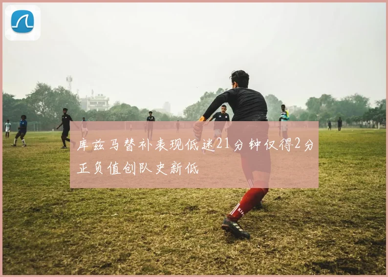 库兹马替补表现低迷21分钟仅得2分正负值创队史新低
