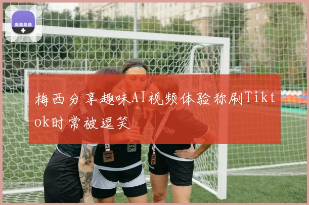 梅西分享趣味AI视频体验称刷Tiktok时常被逗笑