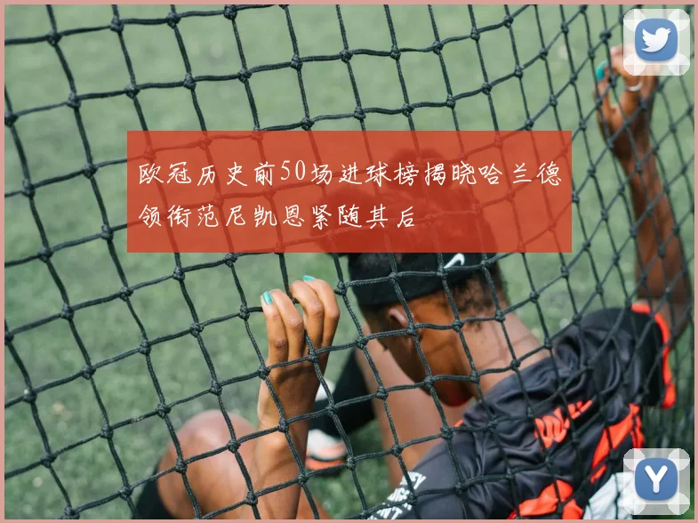 欧冠历史前50场进球榜揭晓哈兰德领衔范尼凯恩紧随其后