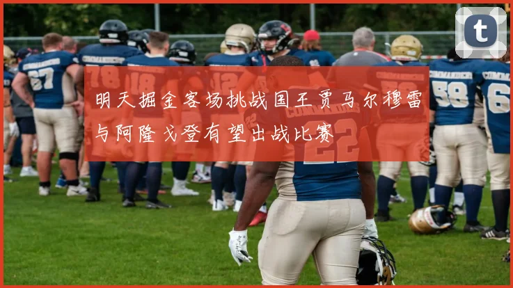 明天掘金客场挑战国王贾马尔穆雷与阿隆戈登有望出战比赛