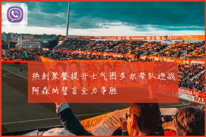 热刺聚餐提升士气图多尔带队迎战阿森纳誓言全力争胜
