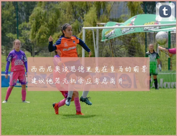 西西尼奥谈恩德里克在皇马的前景建议他若无机会应考虑离开