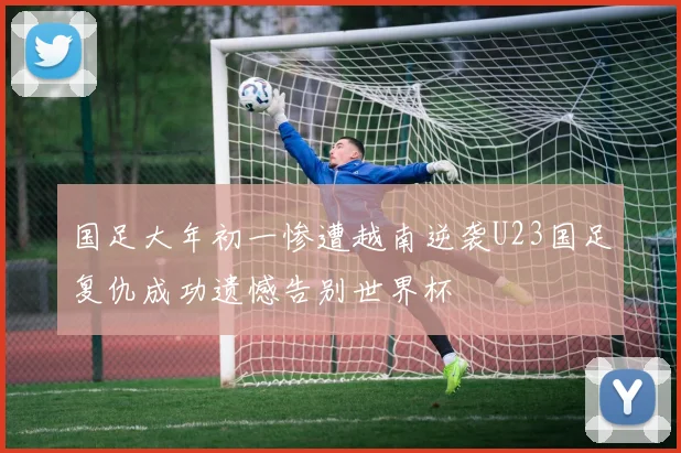 国足大年初一惨遭越南逆袭U23国足复仇成功遗憾告别世界杯