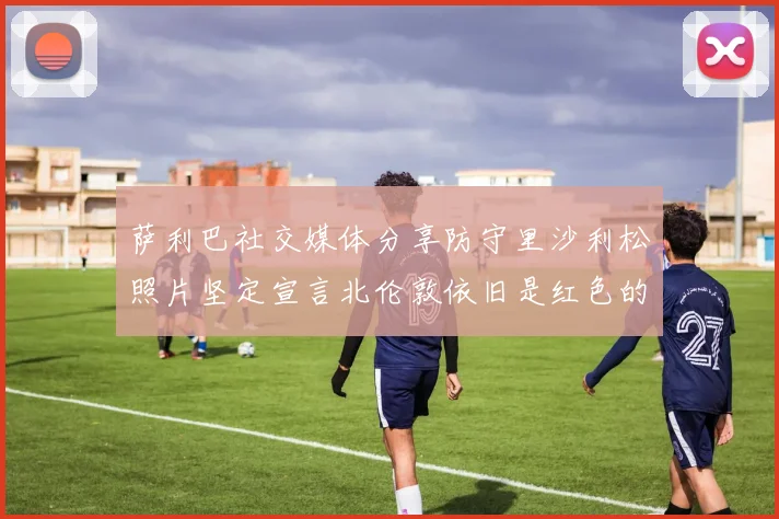 萨利巴社交媒体分享防守里沙利松照片坚定宣言北伦敦依旧是红色的