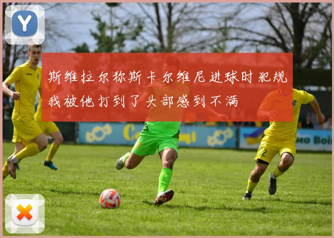 斯维拉尔称斯卡尔维尼进球时犯规我被他打到了头部感到不满