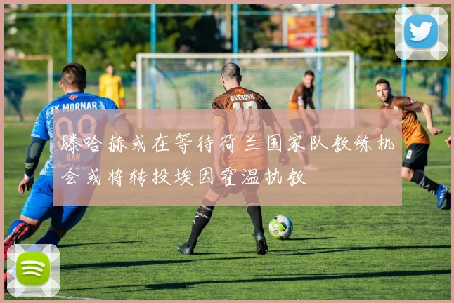 滕哈赫或在等待荷兰国家队教练机会或将转投埃因霍温执教