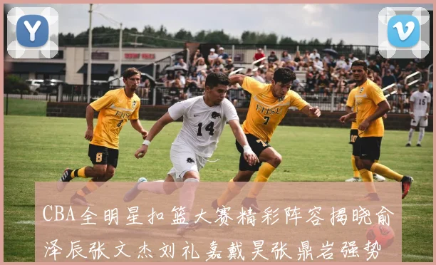 CBA全明星扣篮大赛精彩阵容揭晓俞泽辰张文杰刘礼嘉戴昊张鼎岩强势参赛