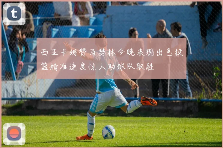 西亚卡姆赞马瑟林今晚表现出色投篮精准速度惊人助球队取胜