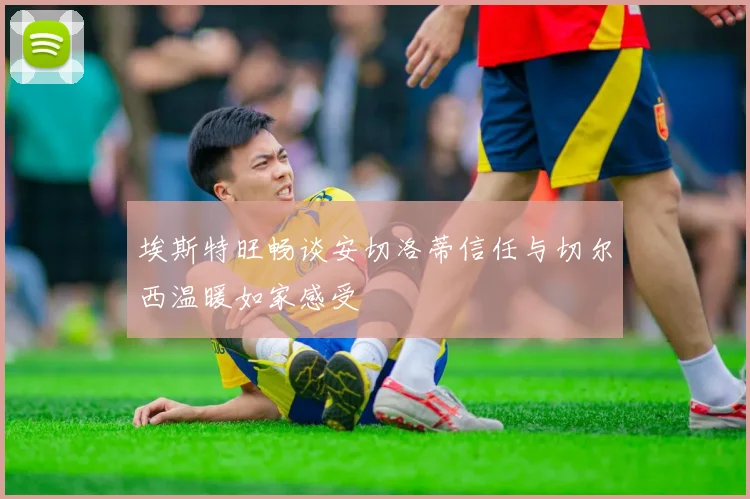 埃斯特旺畅谈安切洛蒂信任与切尔西温暖如家感受