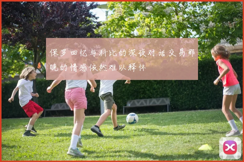 保罗回忆与科比的深夜对话交易那晚的情感依然难以释怀