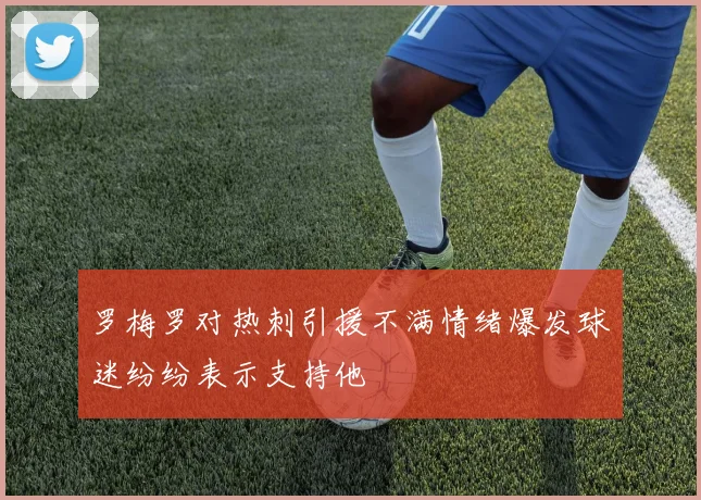 罗梅罗对热刺引援不满情绪爆发球迷纷纷表示支持他