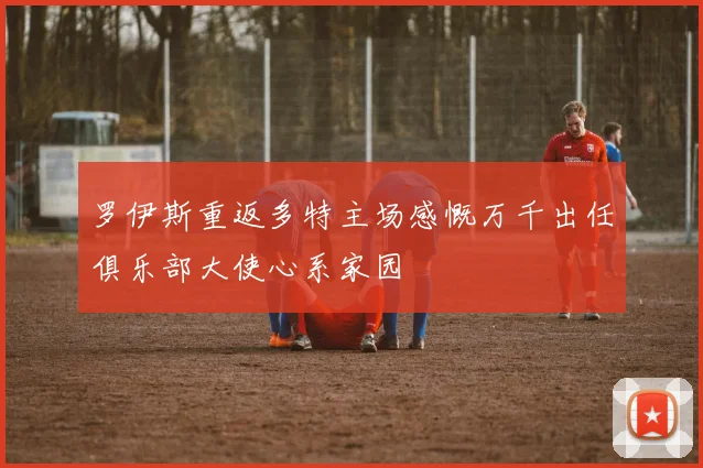 罗伊斯重返多特主场感慨万千出任俱乐部大使心系家园
