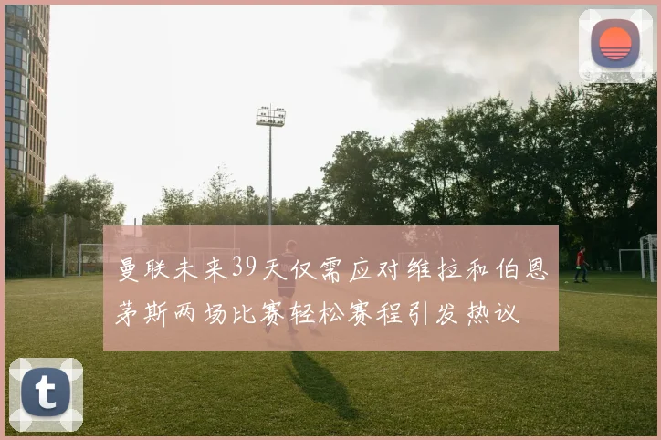 曼联未来39天仅需应对维拉和伯恩茅斯两场比赛轻松赛程引发热议